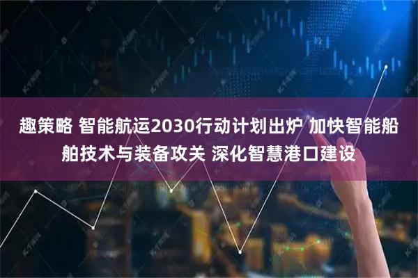 趣策略 智能航运2030行动计划出炉 加快智能船舶技术与装备攻关 深化智慧港口建设