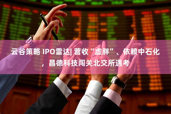 云谷策略 IPO雷达| 营收“虚胖”、依赖中石化，昌德科技闯关北交所遇考