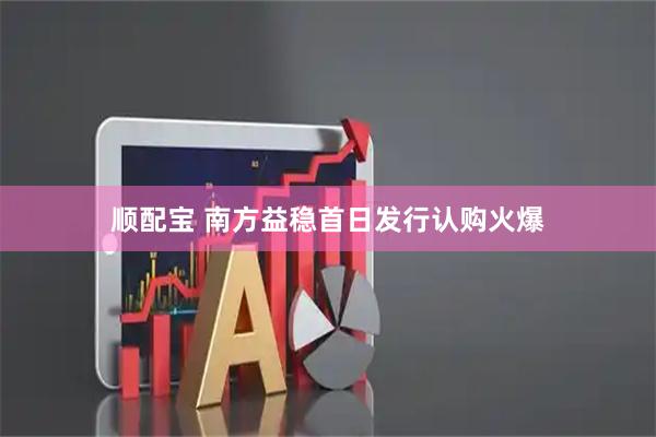 顺配宝 南方益稳首日发行认购火爆