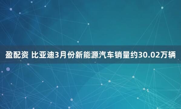 盈配资 比亚迪3月份新能源汽车销量约30.02万辆