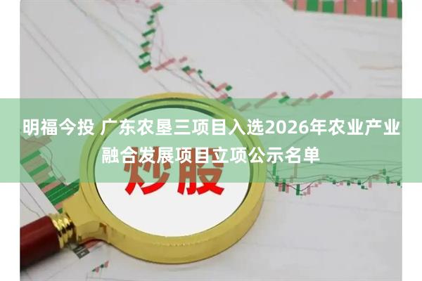 明福今投 广东农垦三项目入选2026年农业产业融合发展项目立项公示名单