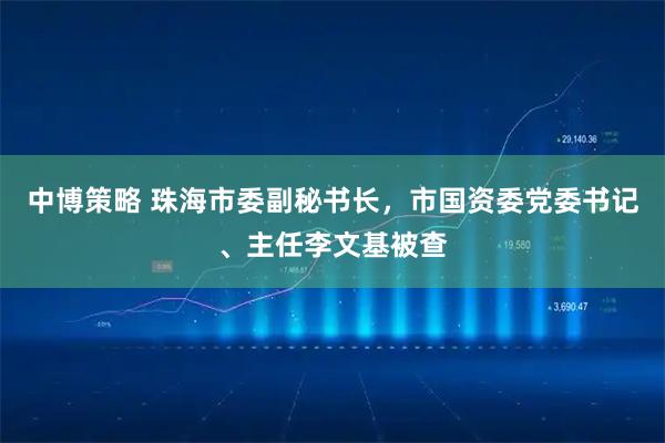 中博策略 珠海市委副秘书长，市国资委党委书记、主任李文基被查