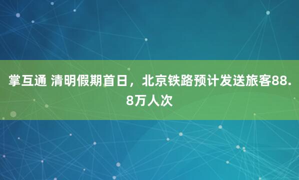 掌互通 清明假期首日,北京铁路预计发送旅客88.8万人次