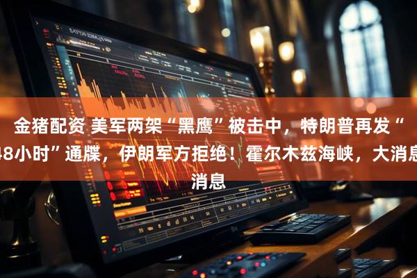 金猪配资 美军两架“黑鹰”被击中,特朗普再发“48小时”通牒,伊朗军方拒绝!霍尔木兹海峡,大消息