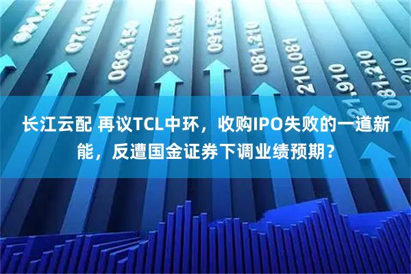 长江云配 再议TCL中环，收购IPO失败的一道新能，反遭国金证券下调业绩预期？