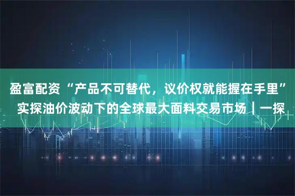 盈富配资 “产品不可替代，议价权就能握在手里”  实探油价波动下的全球最大面料交易市场︱一探